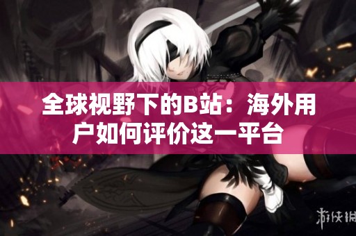 全球視野下的B站：海外用戶如何評價(jià)這一平臺(tái)