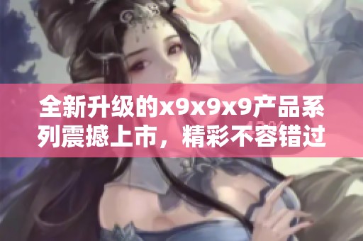全新升級(jí)的x9x9x9產(chǎn)品系列震撼上市，精彩不容錯(cuò)過(guò)