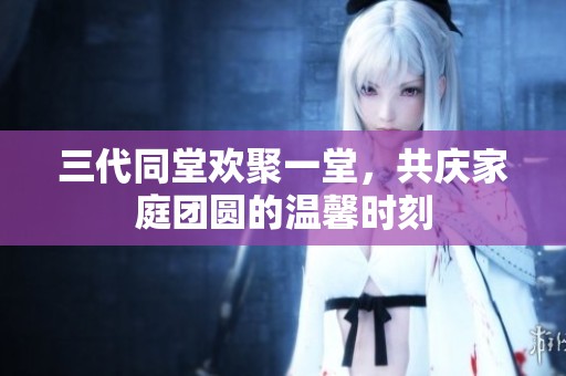 三代同堂歡聚一堂，共慶家庭團(tuán)圓的溫馨時(shí)刻