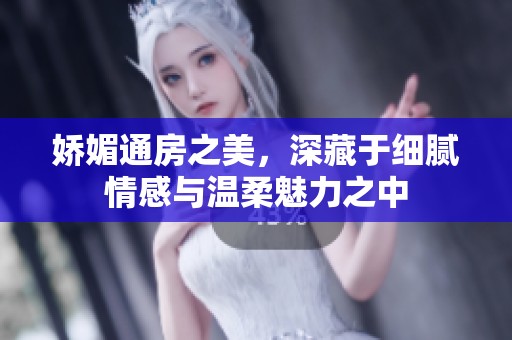 嬌媚通房之美，深藏于細(xì)膩情感與溫柔魅力之中