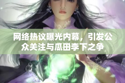 網(wǎng)絡熱議曝光內(nèi)幕，引發(fā)公眾關(guān)注與瓜田李下之爭