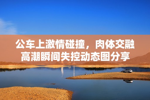 公車上激情碰撞，肉體交融高潮瞬間失控動態(tài)圖分享