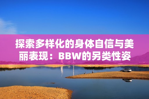 探索多樣化的身體自信與美麗表現(xiàn)：BBW的另類性姿勢指南