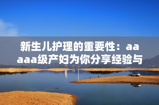 新生兒護(hù)理的重要性：aaaaa級(jí)產(chǎn)婦為你分享經(jīng)驗(yàn)與建議