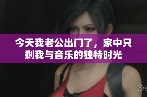今天我老公出門了，家中只剩我與音樂的獨(dú)特時(shí)光