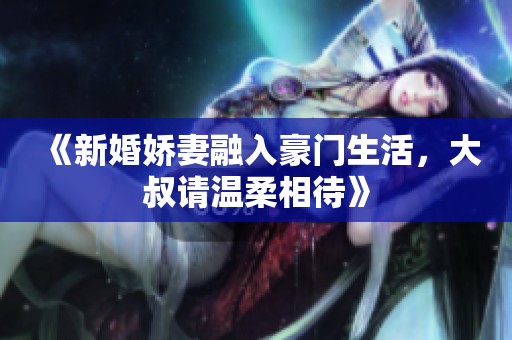 《新婚嬌妻融入豪門生活，大叔請溫柔相待》