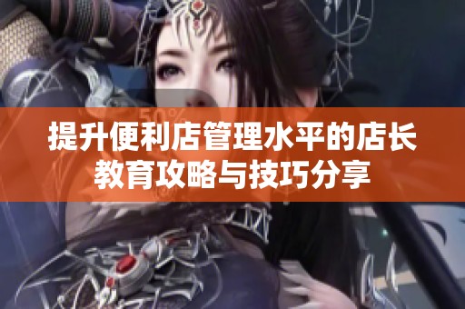提升便利店管理水平的店長教育攻略與技巧分享