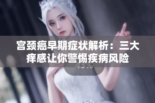 宮頸癌早期癥狀解析：三大癢感讓你警惕疾病風險