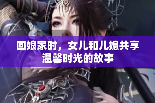 回娘家時，女兒和兒媳共享溫馨時光的故事