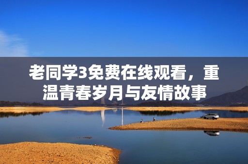 老同學(xué)3免費(fèi)在線觀看，重溫青春歲月與友情故事