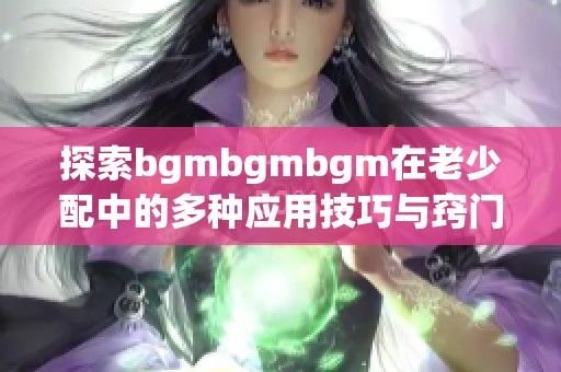 探索bgmbgmbgm在老少配中的多種應用技巧與竅門
