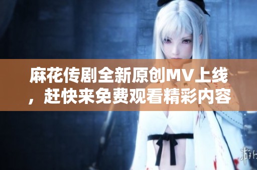 麻花傳劇全新原創(chuàng)MV上線，趕快來免費(fèi)觀看精彩內(nèi)容！