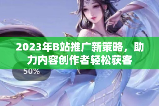2023年B站推廣新策略，助力內(nèi)容創(chuàng)作者輕松獲客