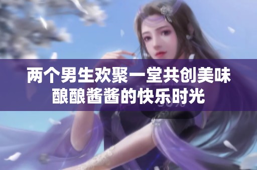 兩個男生歡聚一堂共創(chuàng)美味釀釀醬醬的快樂時光