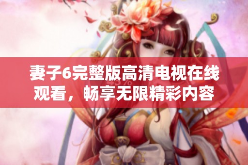 妻子6完整版高清電視在線觀看，暢享無(wú)限精彩內(nèi)容