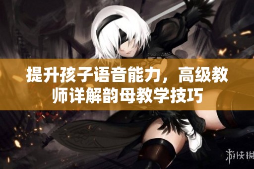 提升孩子語音能力，高級教師詳解韻母教學(xué)技巧