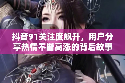 抖音91關(guān)注度飆升，用戶分享熱情不斷高漲的背后故事