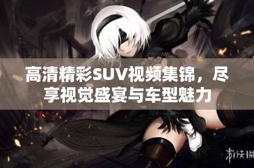 高清精彩SUV視頻集錦，盡享視覺盛宴與車型魅力