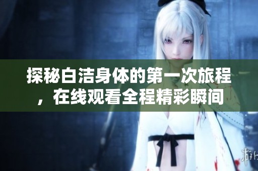 探秘白潔身體的第一次旅程，在線觀看全程精彩瞬間