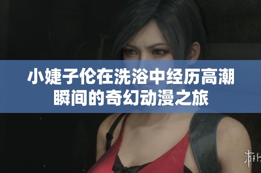 小婕子倫在洗浴中經(jīng)歷高潮瞬間的奇幻動漫之旅
