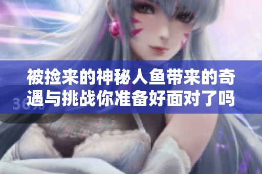被撿來的神秘人魚帶來的奇遇與挑戰(zhàn)你準(zhǔn)備好面對了嗎