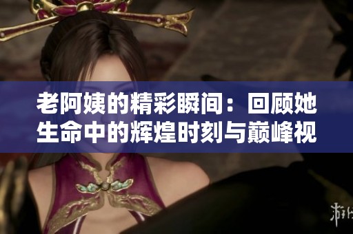老阿姨的精彩瞬間：回顧她生命中的輝煌時(shí)刻與巔峰視頻