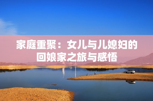 家庭重聚：女兒與兒媳婦的回娘家之旅與感悟