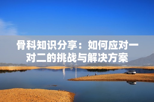 骨科知識分享：如何應(yīng)對一對二的挑戰(zhàn)與解決方案