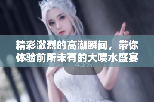 精彩激烈的高潮瞬間，帶你體驗(yàn)前所未有的大噴水盛宴