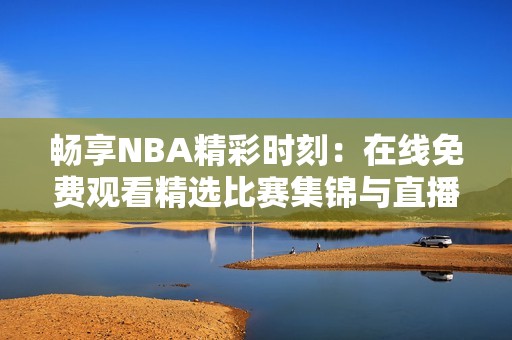 暢享NBA精彩時刻：在線免費觀看精選比賽集錦與直播