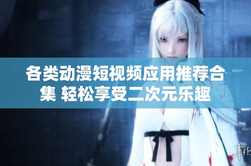 各類動漫短視頻應用推薦合集 輕松享受二次元樂趣