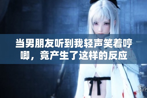 當(dāng)男朋友聽到我輕聲笑著哼唧，竟產(chǎn)生了這樣的反應(yīng)