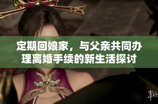 定期回娘家，與父親共同辦理離婚手續(xù)的新生活探討