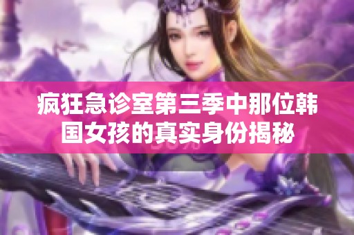 瘋狂急診室第三季中那位韓國女孩的真實(shí)身份揭秘 瘋狂急診室第三季中那位韓國女孩的真實(shí)身份揭秘