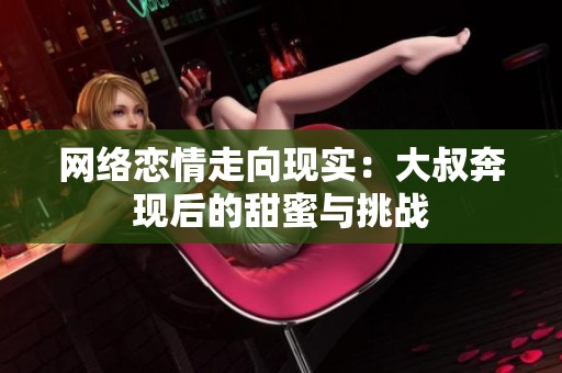 網(wǎng)絡戀情走向現(xiàn)實：大叔奔現(xiàn)后的甜蜜與挑戰(zhàn)