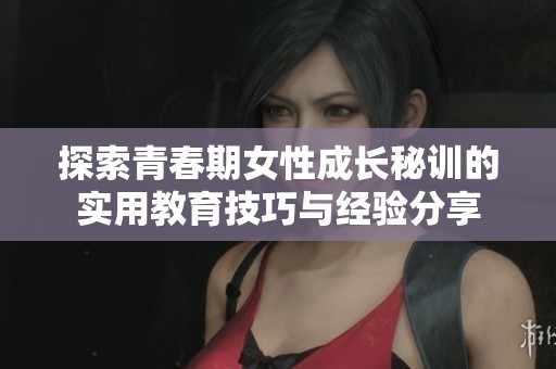 探索青春期女性成長秘訓的實用教育技巧與經驗分享