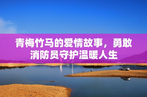 青梅竹馬的愛情故事，勇敢消防員守護溫暖人生