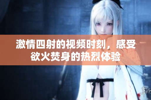 激情四射的視頻時(shí)刻，感受欲火焚身的熱烈體驗(yàn)