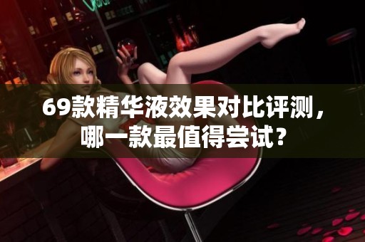 69款精華液效果對(duì)比評(píng)測(cè)，哪一款最值得嘗試？