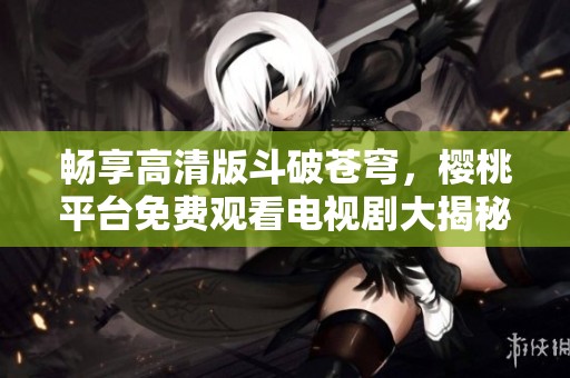 暢享高清版斗破蒼穹，櫻桃平臺免費觀看電視劇大揭秘