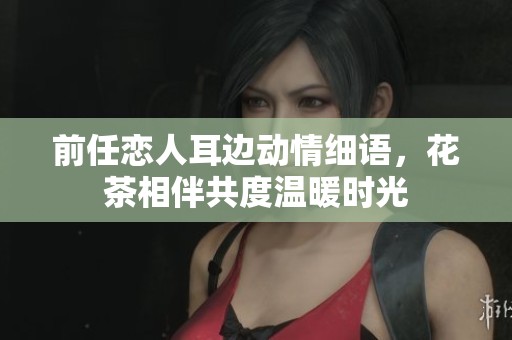 前任戀人耳邊動情細(xì)語，花茶相伴共度溫暖時光