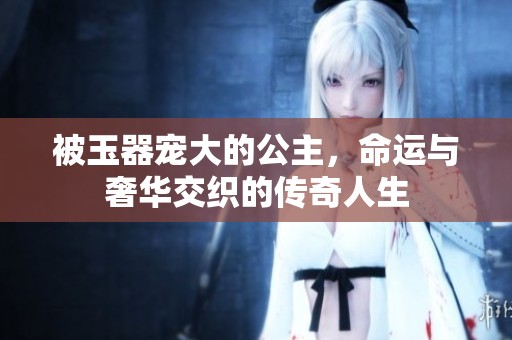 被玉器寵大的公主，命運(yùn)與奢華交織的傳奇人生