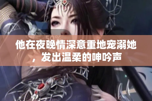 他在夜晚情深意重地寵溺她，發(fā)出溫柔的呻吟聲