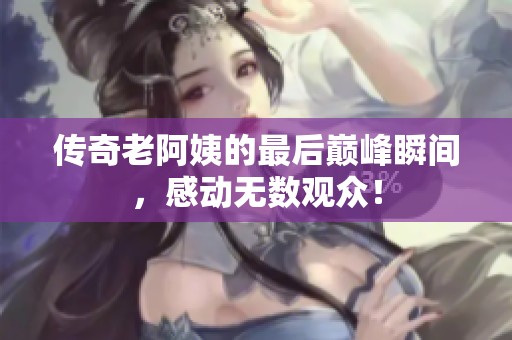 傳奇老阿姨的最后巔峰瞬間，感動(dòng)無(wú)數(shù)觀眾！