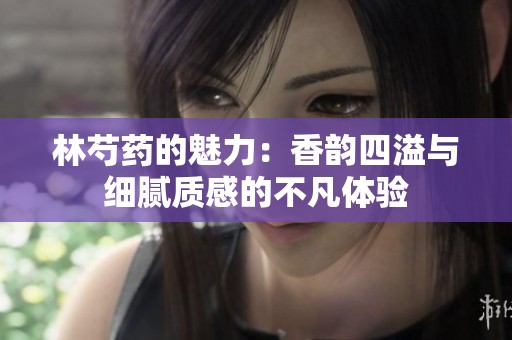 林芍藥的魅力：香韻四溢與細膩質(zhì)感的不凡體驗