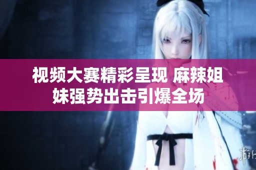 視頻大賽精彩呈現(xiàn) 麻辣姐妹強勢出擊引爆全場