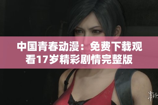中國(guó)青春動(dòng)漫：免費(fèi)下載觀看17歲精彩劇情完整版
