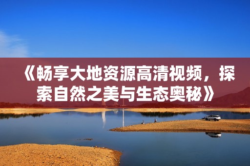 《暢享大地資源高清視頻，探索自然之美與生態(tài)奧秘》