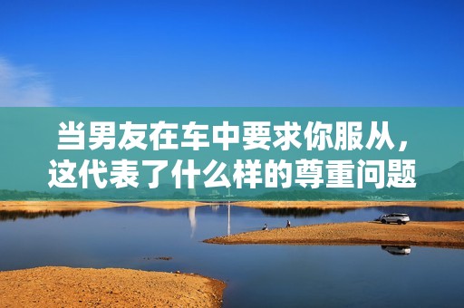當(dāng)男友在車中要求你服從，這代表了什么樣的尊重問題