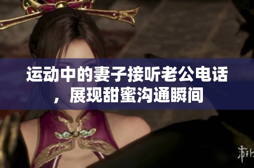 運動中的妻子接聽老公電話，展現(xiàn)甜蜜溝通瞬間
